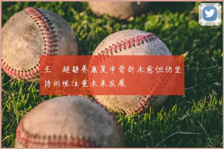 王燊超静养康复中骨折未愈但仍坚持训练注重未来发展