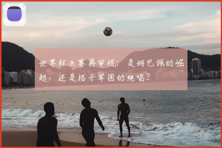 世界杯决赛再审视：是姆巴佩的崛起，还是格子军团的绝唱？