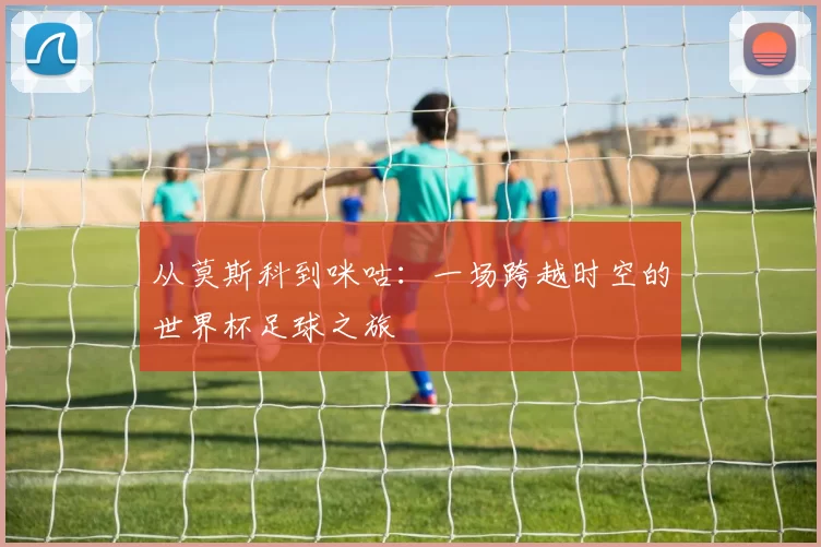 从莫斯科到咪咕:一场跨越时空的世界杯足球之旅
