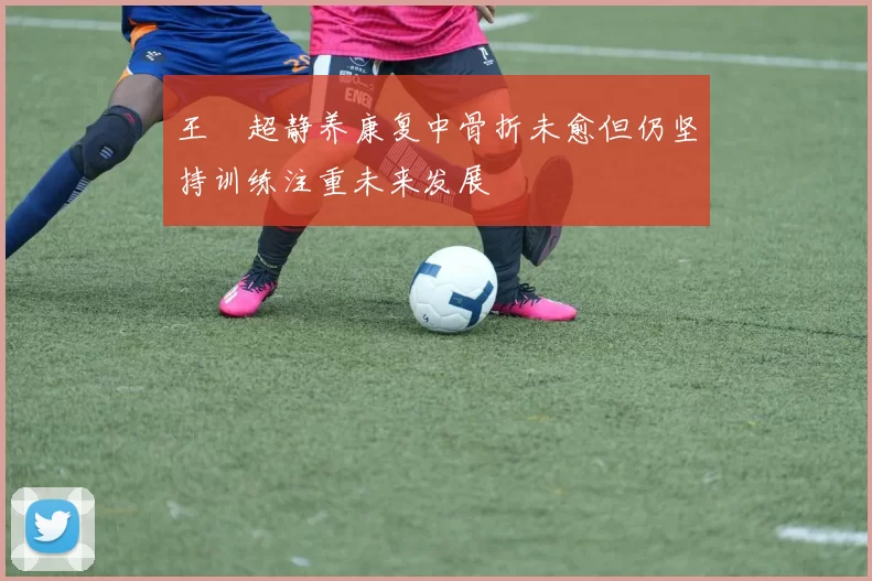 王燊超静养康复中骨折未愈但仍坚持训练注重未来发展