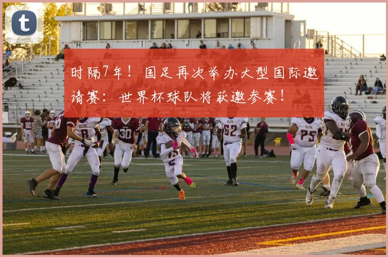 时隔7年!国足再次举办大型国际邀请赛:世界杯球队将获邀参赛!