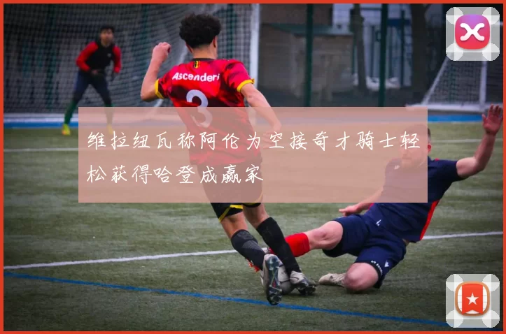 维拉纽瓦称阿伦为空接奇才骑士轻松获得哈登成赢家
