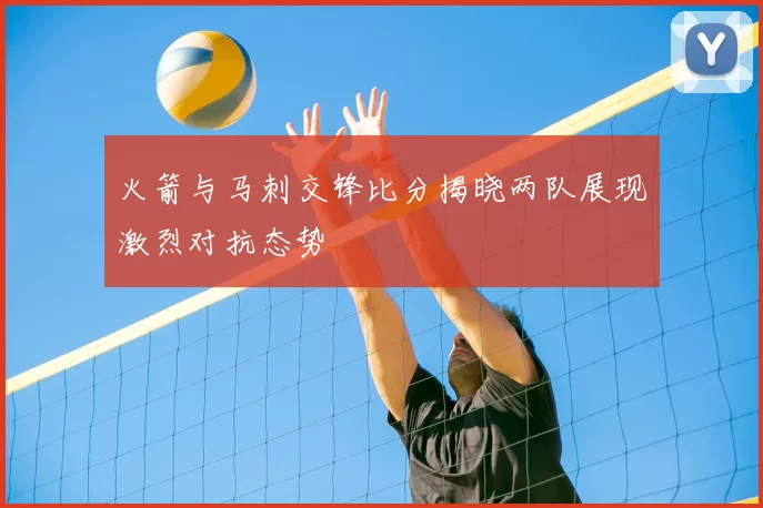 火箭与马刺交锋比分揭晓两队展现激烈对抗态势