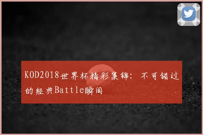KOD2018世界杯精彩集锦：不可错过的经典Battle瞬间