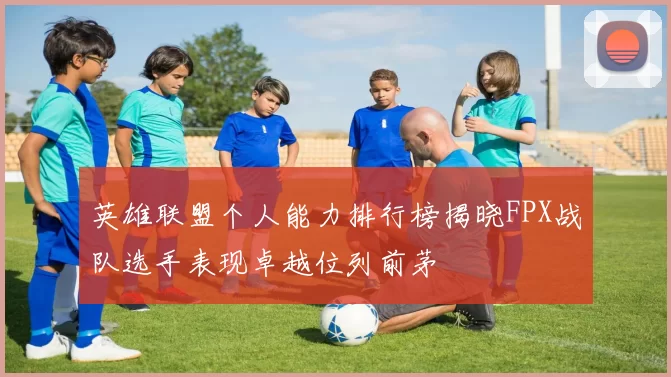 英雄联盟个人能力排行榜揭晓FPX战队选手表现卓越位列前茅