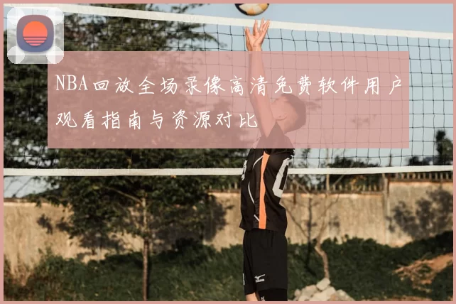 NBA回放全场录像高清免费软件用户观看指南与资源对比