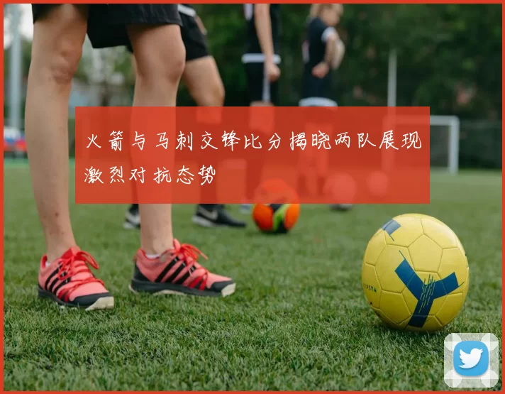 火箭与马刺交锋比分揭晓两队展现激烈对抗态势
