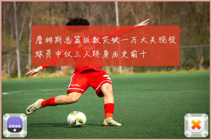 詹姆斯总篮板数突破一万大关现役球员中仅三人跻身历史前十