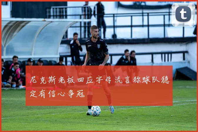 尼克斯老板回应字母流言称球队稳定有信心争冠