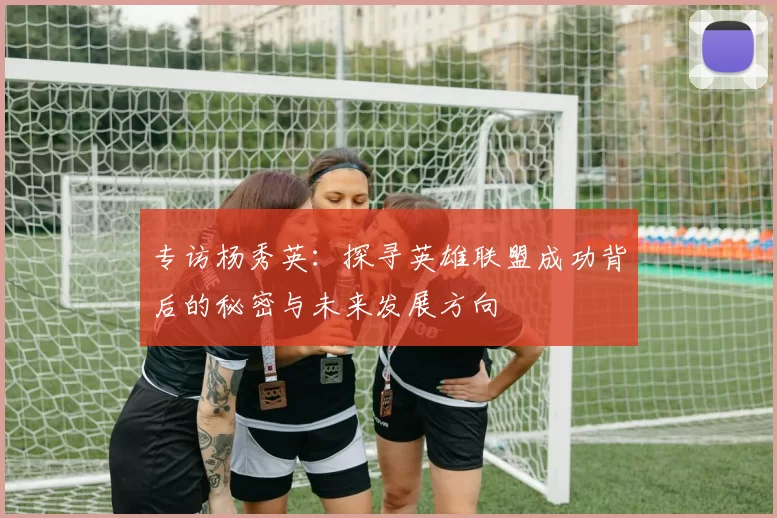 专访杨秀英:探寻英雄联盟成功背后的秘密与未来发展方向
