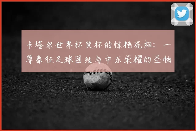 卡塔尔世界杯奖杯的惊艳亮相:一尊象征足球团结与中东荣耀的圣物