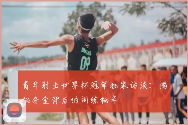 青年射击世界杯冠军独家访谈:揭秘夺金背后的训练秘辛