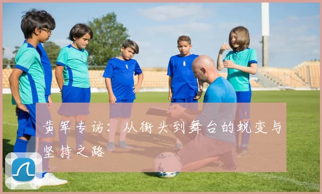 黄军专访:从街头到舞台的蜕变与坚持之路