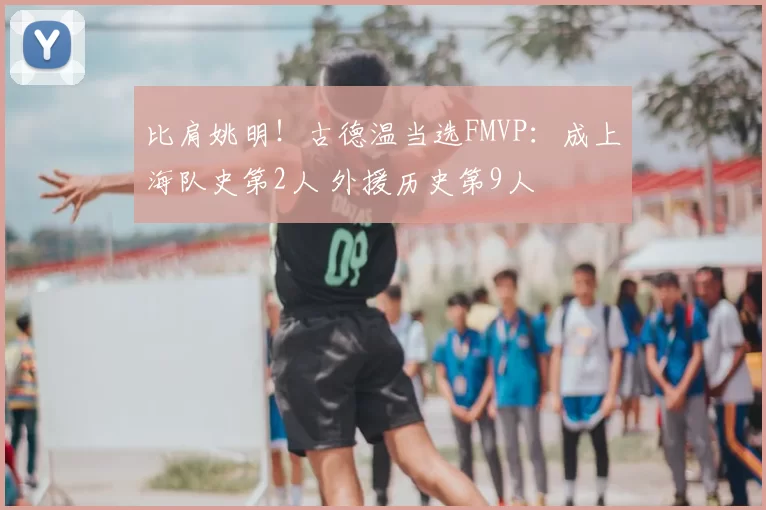 比肩姚明!古德温当选FMVP:成上海队史第2人 外援历史第9人