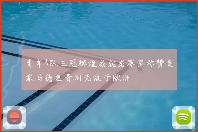 青年A队三冠辉煌成就龙赛罗称赞皇家马德里青训无敌于欧洲