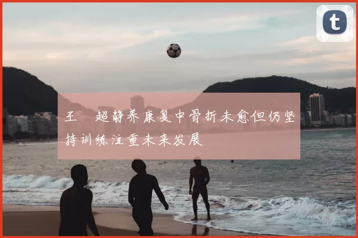 王燊超静养康复中骨折未愈但仍坚持训练注重未来发展