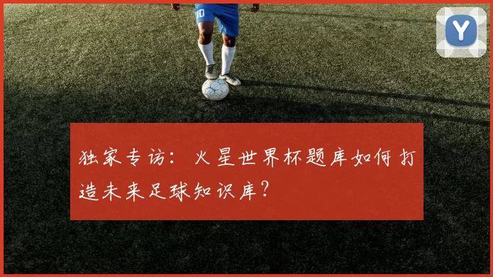 独家专访:火星世界杯题库如何打造未来足球知识库?