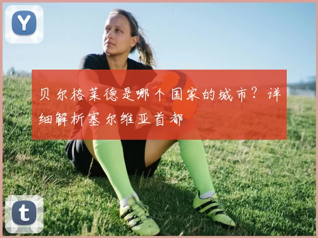 贝尔格莱德是哪个国家的城市?详细解析塞尔维亚首都