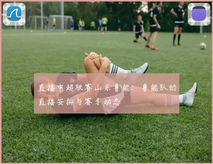 直播中超联赛山东鲁能:鲁能队的直播安排与赛季动态