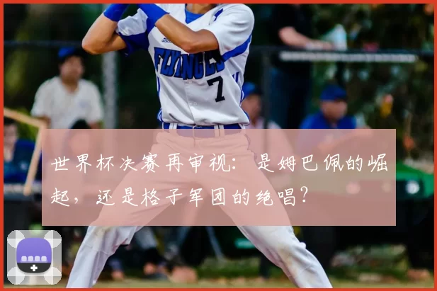 世界杯决赛再审视:是姆巴佩的崛起,还是格子军团的绝唱?