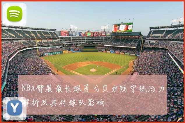 NBA臂展最长球员戈贝尔防守统治力解析及其对球队影响