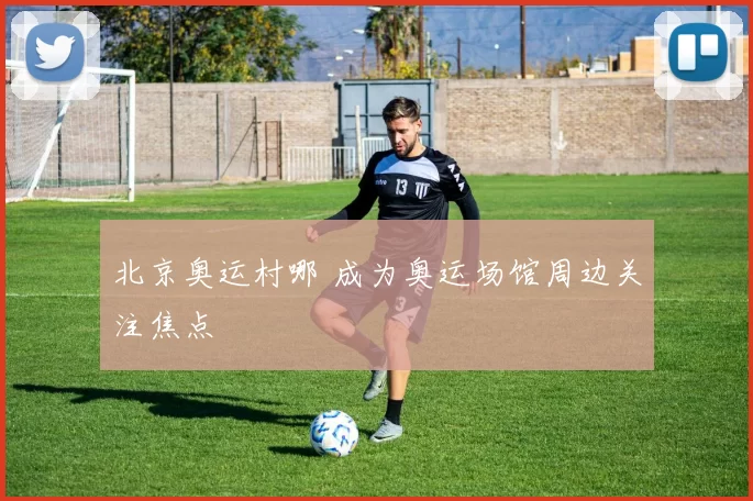 北京奥运村哪 成为奥运场馆周边关注焦点