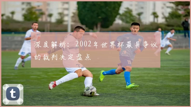 深度解析:2002年世界杯最具争议的裁判决定盘点