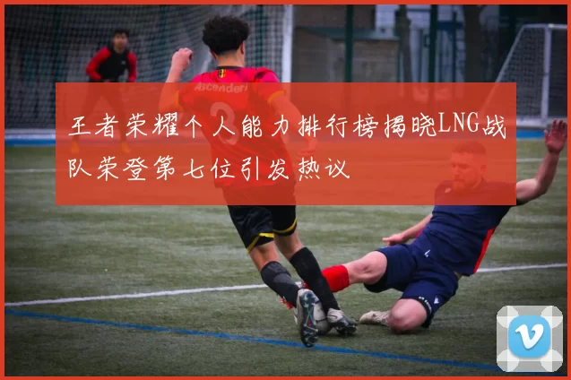 王者荣耀个人能力排行榜揭晓LNG战队荣登第七位引发热议