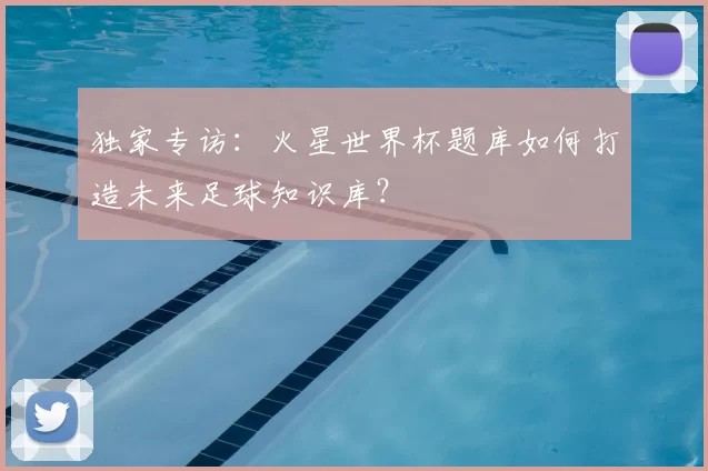 独家专访:火星世界杯题库如何打造未来足球知识库?