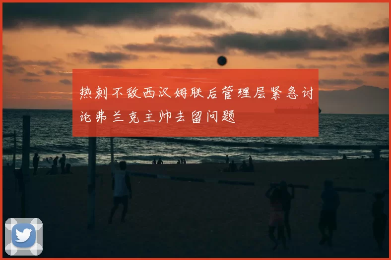 热刺不敌西汉姆联后管理层紧急讨论弗兰克主帅去留问题