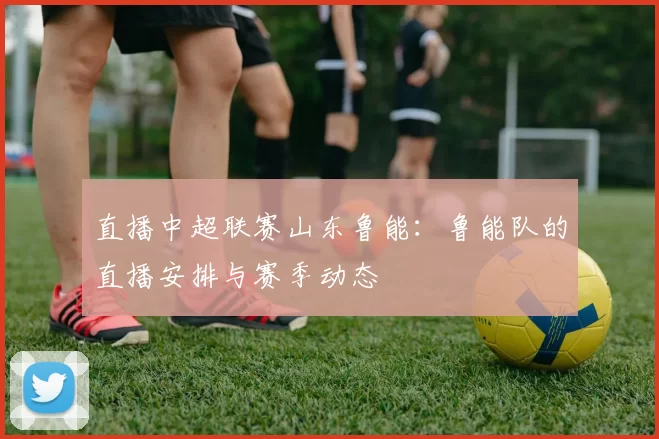 直播中超联赛山东鲁能:鲁能队的直播安排与赛季动态