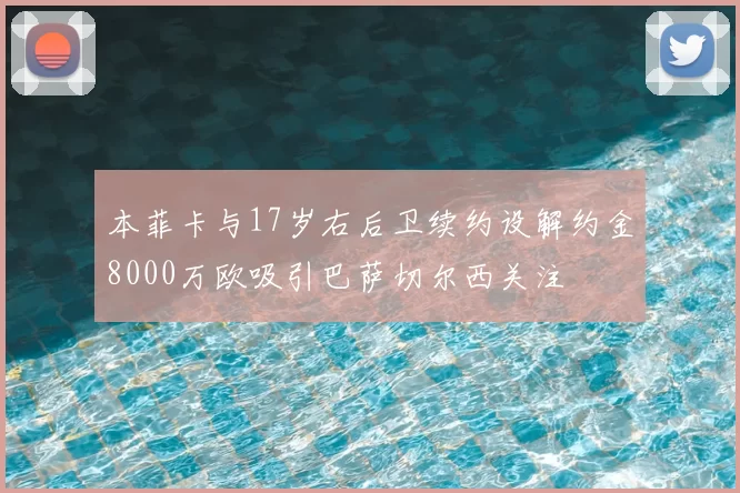 本菲卡与17岁右后卫续约设解约金8000万欧吸引巴萨切尔西关注