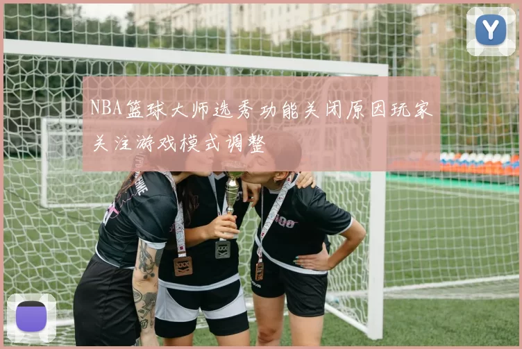 NBA篮球大师选秀功能关闭原因玩家关注游戏模式调整
