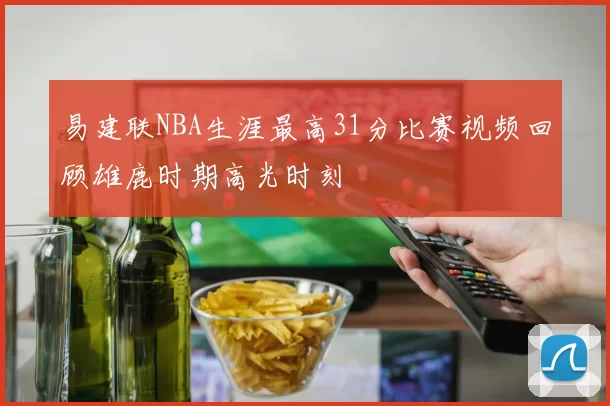 易建联NBA生涯最高31分比赛视频回顾雄鹿时期高光时刻