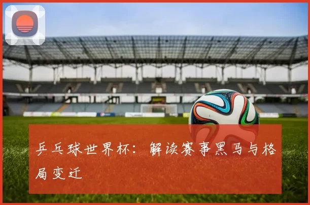 乒乓球世界杯：解读赛事黑马与格局变迁