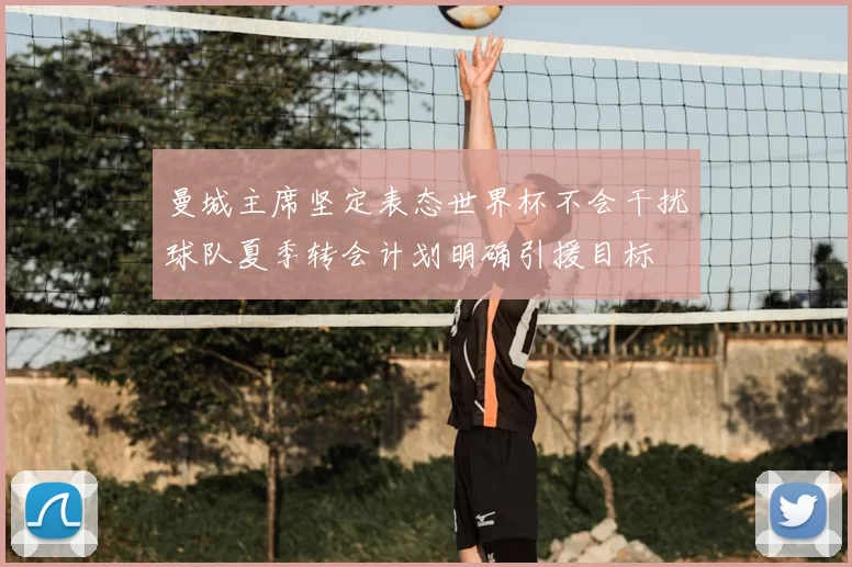 曼城主席坚定表态世界杯不会干扰球队夏季转会计划明确引援目标