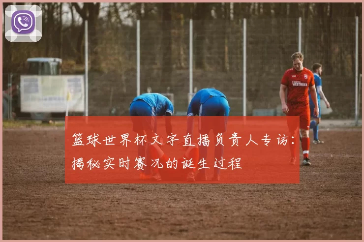 篮球世界杯文字直播负责人专访:揭秘实时赛况的诞生过程