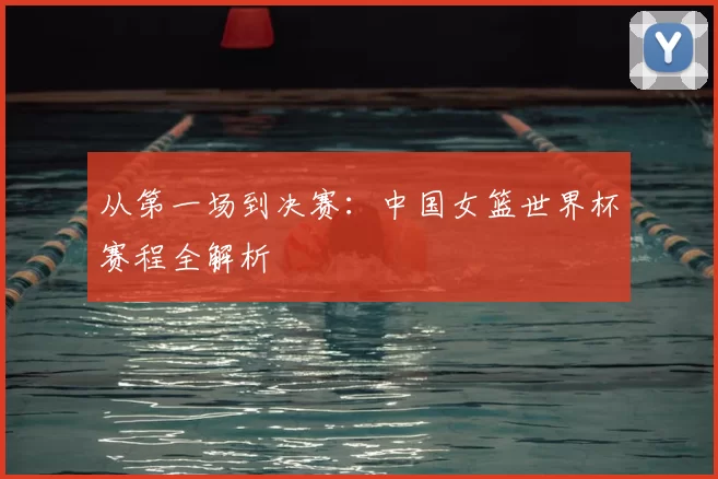 从第一场到决赛:中国女篮世界杯赛程全解析