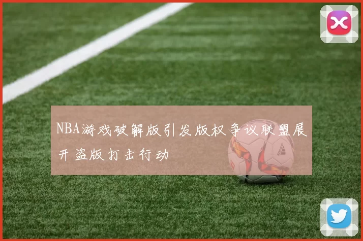 NBA游戏破解版引发版权争议联盟展开盗版打击行动