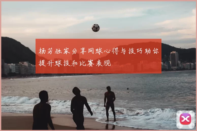 杨芳独家分享网球心得与技巧助你提升球技和比赛表现