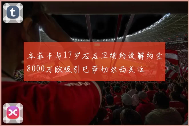 本菲卡与17岁右后卫续约设解约金8000万欧吸引巴萨切尔西关注