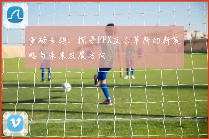 重磅专题：探寻FPX反击革新的新策略与未来发展方向