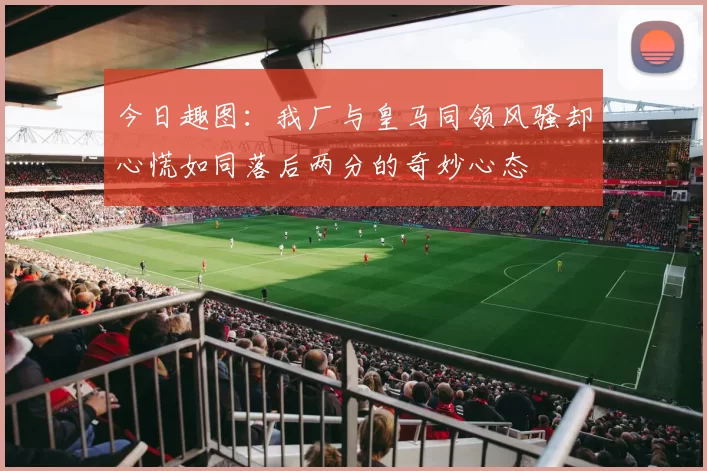今日趣图:我厂与皇马同领风骚却心慌如同落后两分的奇妙心态