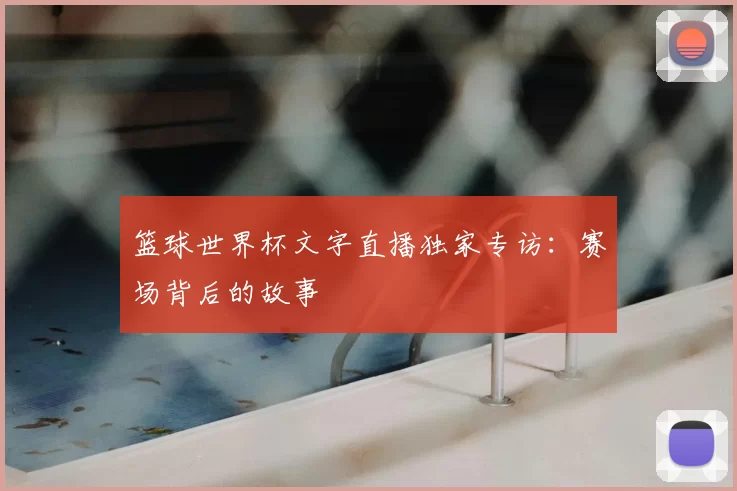 篮球世界杯文字直播独家专访:赛场背后的故事