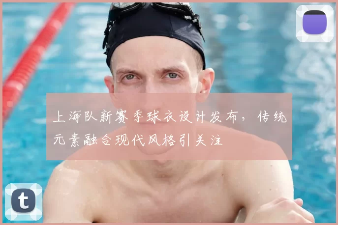 上海队新赛季球衣设计发布,传统元素融合现代风格引关注