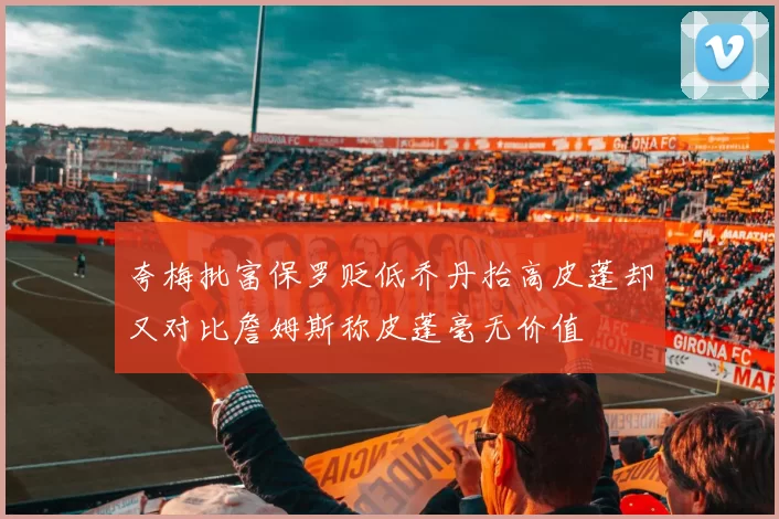 夸梅批富保罗贬低乔丹抬高皮蓬却又对比詹姆斯称皮蓬毫无价值