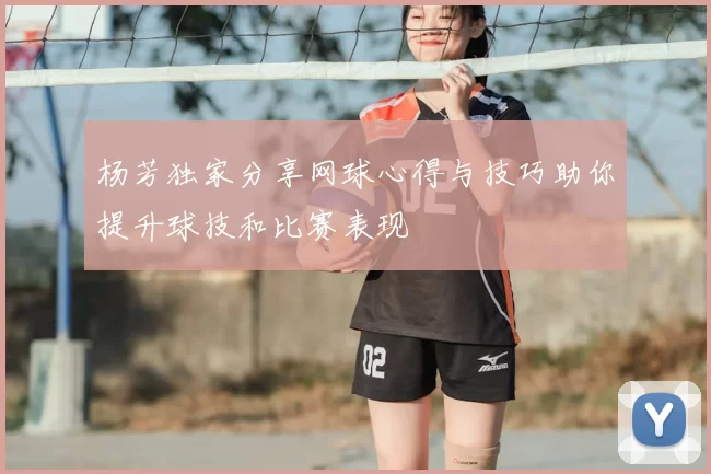 杨芳独家分享网球心得与技巧助你提升球技和比赛表现