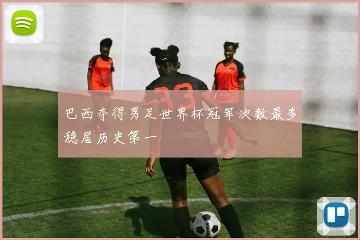 巴西夺得男足世界杯冠军次数最多稳居历史第一