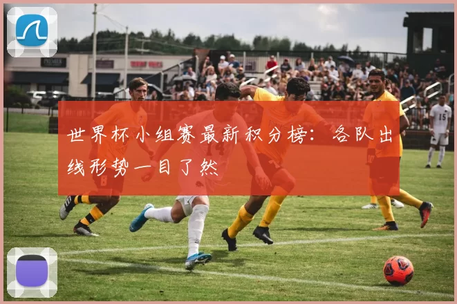世界杯小组赛最新积分榜:各队出线形势一目了然