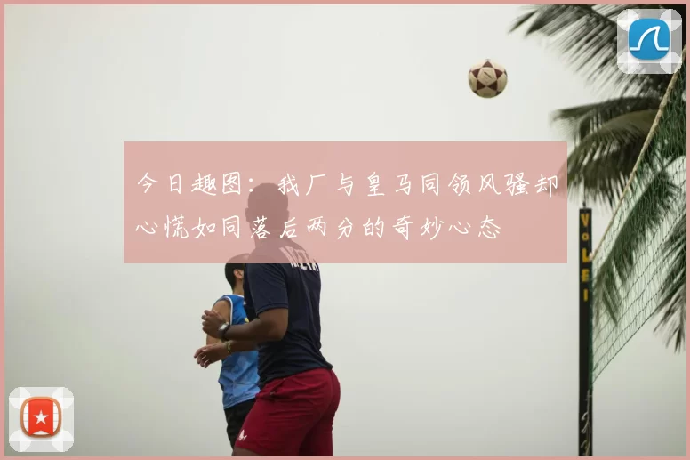 今日趣图:我厂与皇马同领风骚却心慌如同落后两分的奇妙心态